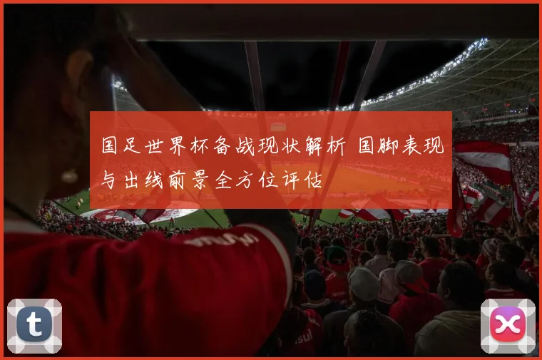 国足世界杯备战现状解析 国脚表现与出线前景全方位评估
