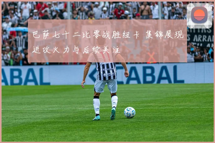 巴萨七十二比零战胜纽卡 集锦展现进攻火力与后续关注