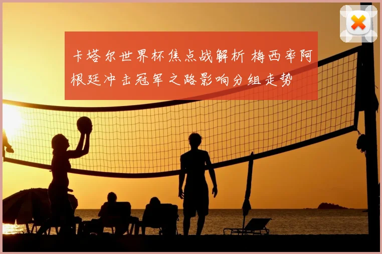 卡塔尔世界杯焦点战解析 梅西率阿根廷冲击冠军之路影响分组走势