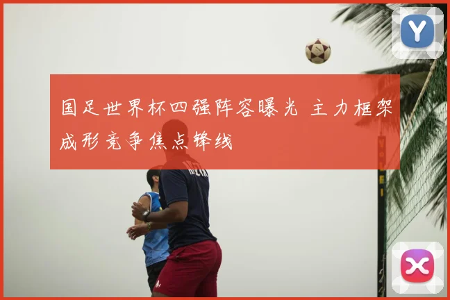 国足世界杯四强阵容曝光 主力框架成形竞争焦点锋线