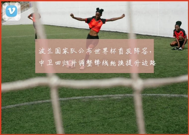 波兰国家队公布世界杯首发阵容，中卫回归并调整锋线轮换提升边路攻击