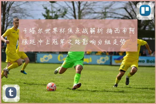 卡塔尔世界杯焦点战解析 梅西率阿根廷冲击冠军之路影响分组走势