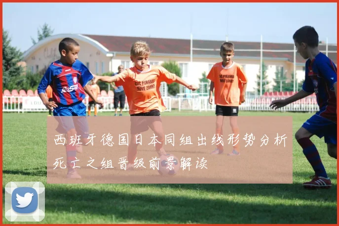西班牙德国日本同组出线形势分析死亡之组晋级前景解读