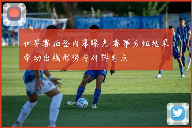 世界赛抽签内幕曝光 赛事分组结果牵动出线形势与对阵看点