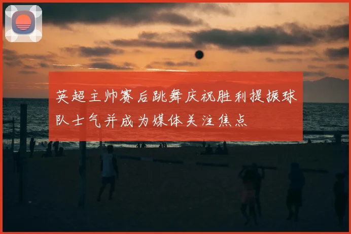 英超主帅赛后跳舞庆祝胜利提振球队士气并成为媒体关注焦点