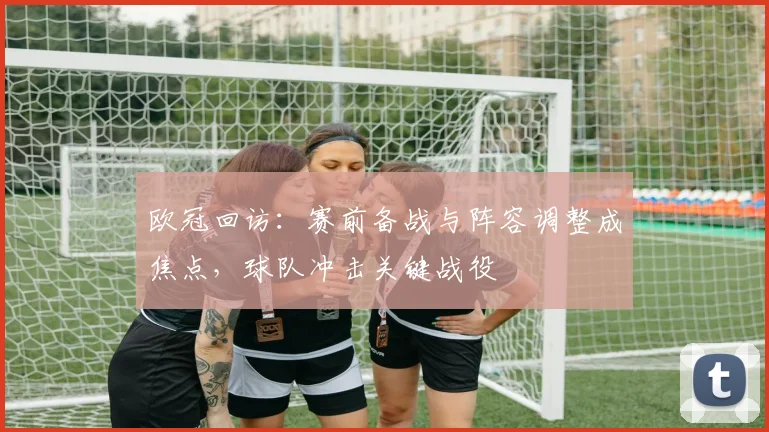 欧冠回访:赛前备战与阵容调整成焦点,球队冲击关键战役