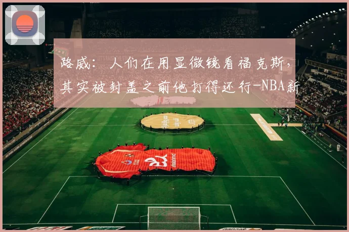 路威:人们在用显微镜看福克斯,其实被封盖之前他打得还行-NBA新闻