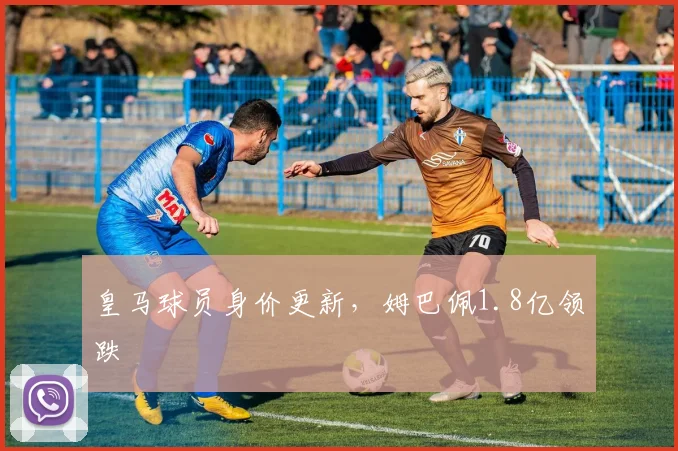 皇马球员身价更新，姆巴佩1.8亿领跌