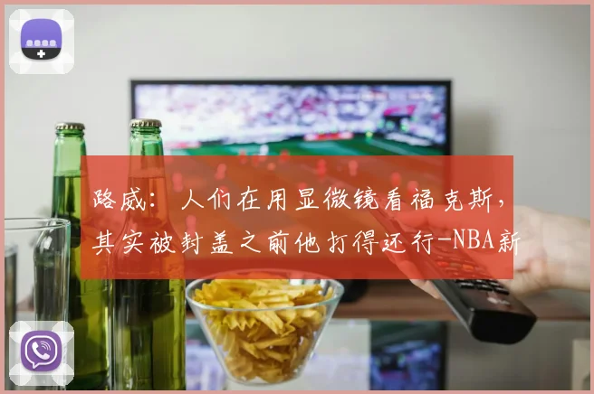 路威:人们在用显微镜看福克斯,其实被封盖之前他打得还行-NBA新闻