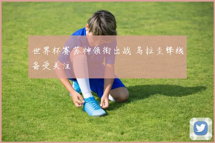 世界杯赛苏神领衔出战 乌拉圭锋线备受关注