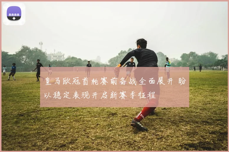 皇马欧冠首轮赛前备战全面展开 盼以稳定表现开启新赛季征程